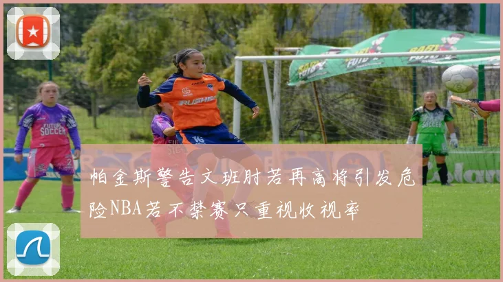帕金斯警告文班肘若再高将引发危险NBA若不禁赛只重视收视率