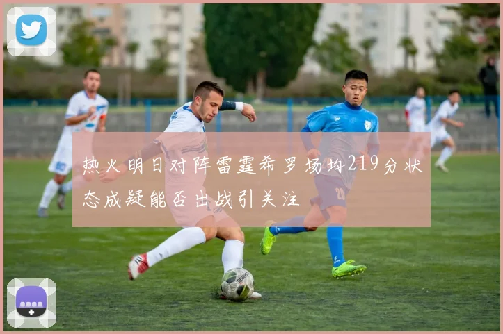 热火明日对阵雷霆希罗场均219分状态成疑能否出战引关注