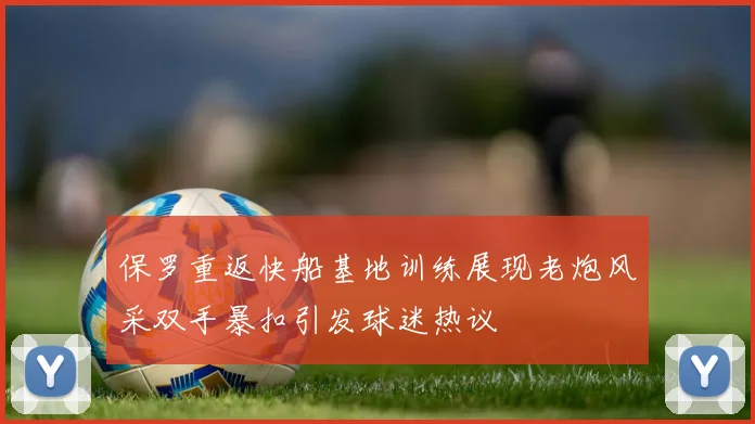 保罗重返快船基地训练展现老炮风采双手暴扣引发球迷热议