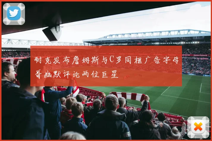 耐克发布詹姆斯与C罗同框广告字母哥幽默评论两位巨星