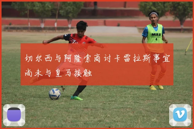 切尔西与阿隆索商讨卡雷拉斯事宜尚未与皇马接触