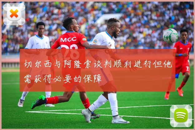 切尔西与阿隆索谈判顺利进行但他需获得必要的保障
