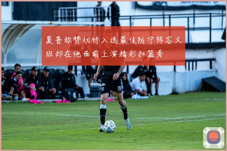 夏普称赞切特入选最佳防守阵容文班却在他面前上演精彩扣篮秀