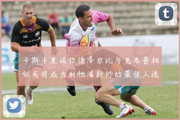 卡斯卡里诺称德泽尔比与克洛普相似或将成为利物浦新帅的最佳人选
