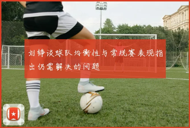 刘铮谈球队均衡性与常规赛表现指出仍需解决的问题