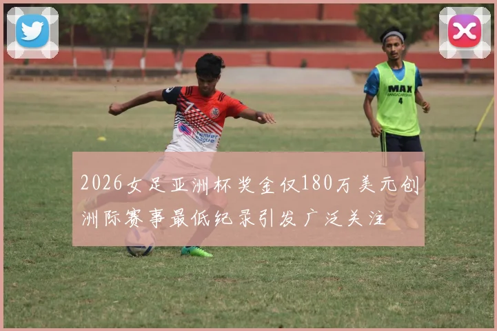 2026女足亚洲杯奖金仅180万美元创洲际赛事最低纪录引发广泛关注