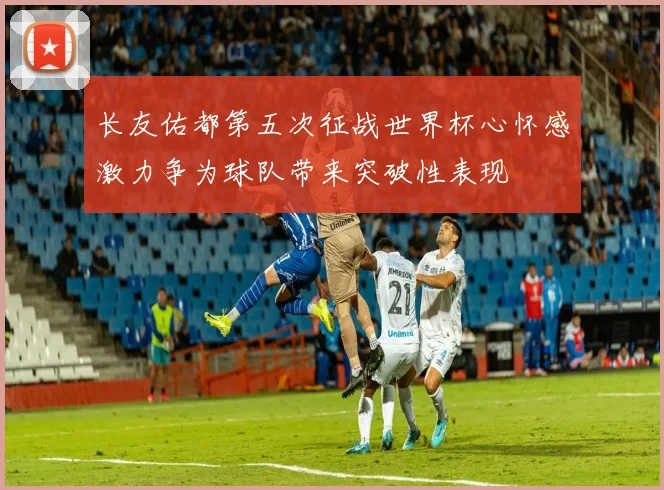 长友佑都第五次征战世界杯心怀感激力争为球队带来突破性表现