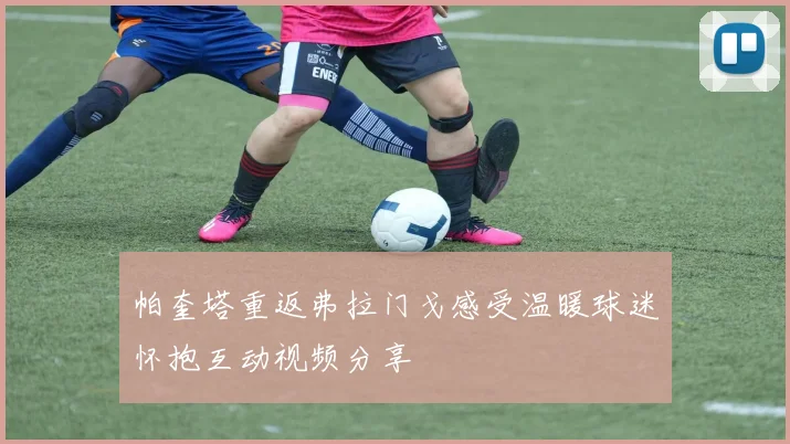 帕奎塔重返弗拉门戈感受温暖球迷怀抱互动视频分享