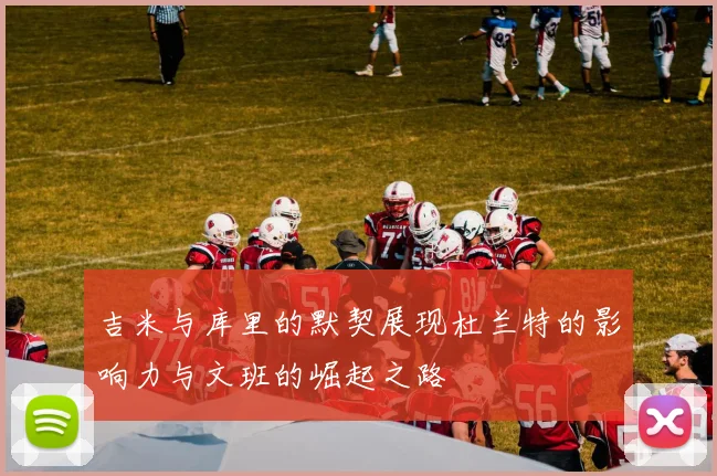 吉米与库里的默契展现杜兰特的影响力与文班的崛起之路
