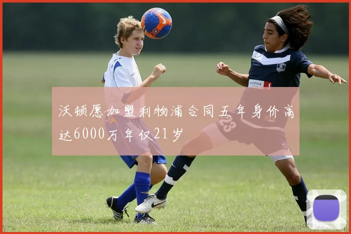 沃顿愿加盟利物浦合同五年身价高达6000万年仅21岁