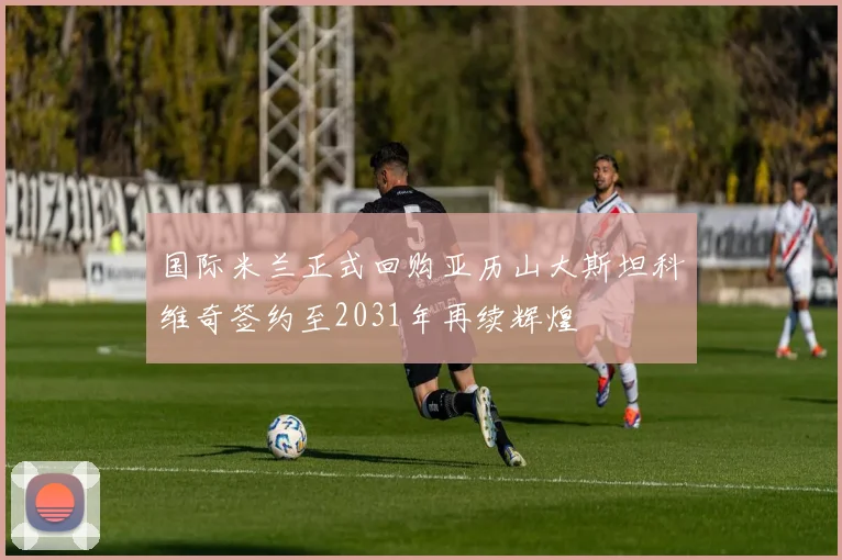 国际米兰正式回购亚历山大斯坦科维奇签约至2031年再续辉煌