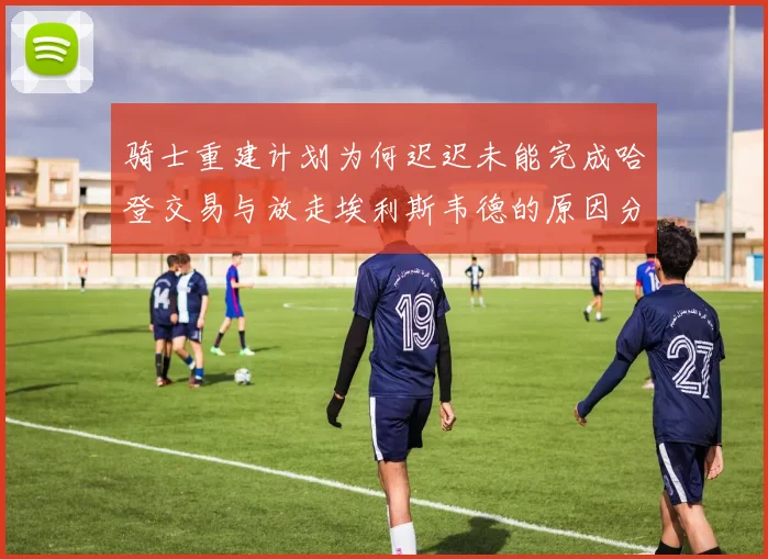 骑士重建计划为何迟迟未能完成哈登交易与放走埃利斯韦德的原因分析