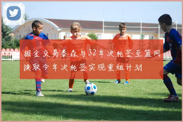 掘金交易泰森与32年次轮签至篮网换取今年次轮签实现重组计划