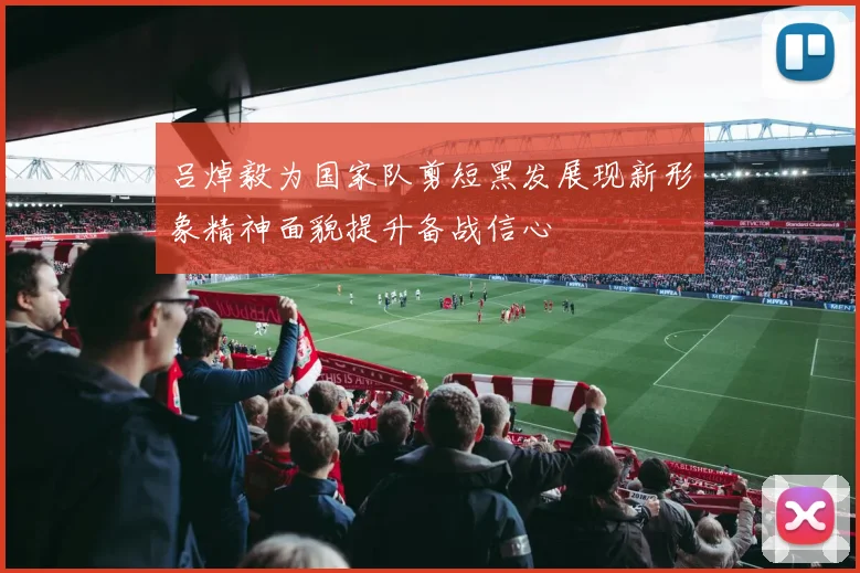 吕焯毅为国家队剪短黑发展现新形象精神面貌提升备战信心