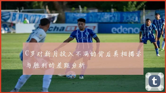 C罗对新月投入不满的背后真相揭示与胜利的差距分析