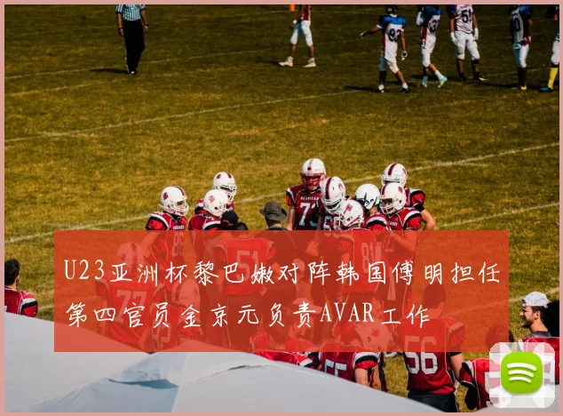 U23亚洲杯黎巴嫩对阵韩国傅明担任第四官员金京元负责AVAR工作