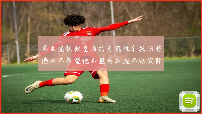 恩里克执教皇马的可能性引发旧将热议不希望他加盟或本就不切实际