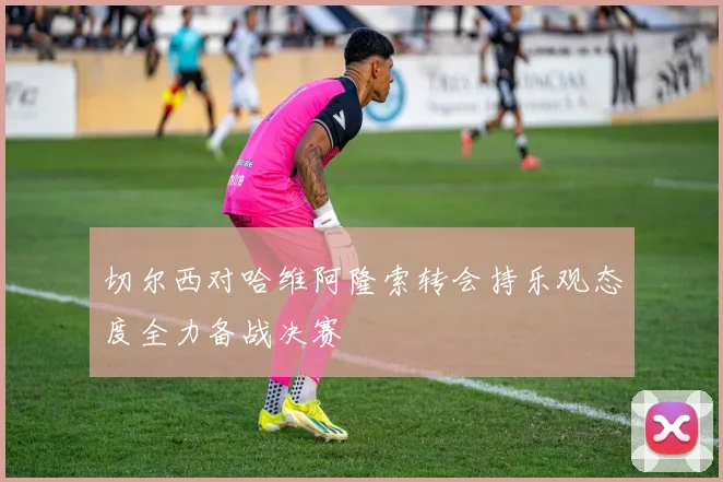 切尔西对哈维阿隆索转会持乐观态度全力备战决赛