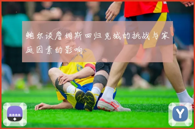 鲍尔谈詹姆斯回归克城的挑战与家庭因素的影响