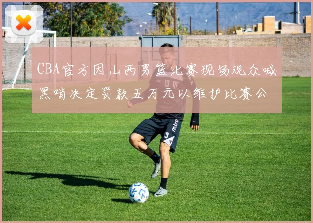 CBA官方因山西男篮比赛现场观众喊黑哨决定罚款五万元以维护比赛公正性