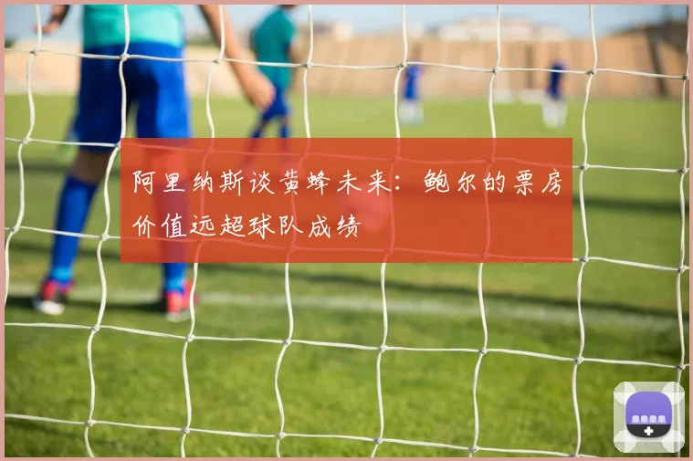 阿里纳斯谈黄蜂未来：鲍尔的票房价值远超球队成绩