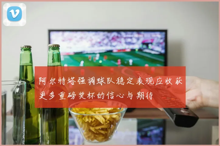 阿尔特塔强调球队稳定表现应收获更多重磅奖杯的信心与期待