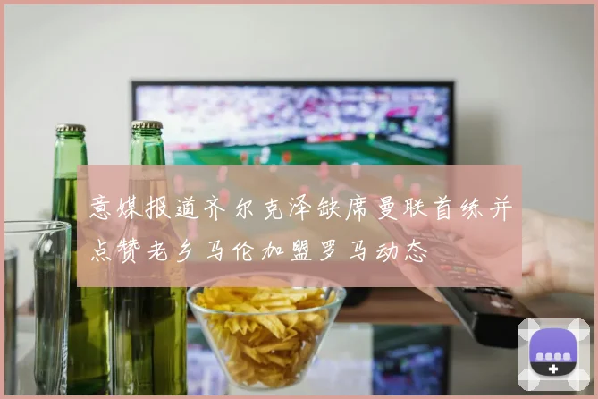 意媒报道齐尔克泽缺席曼联首练并点赞老乡马伦加盟罗马动态