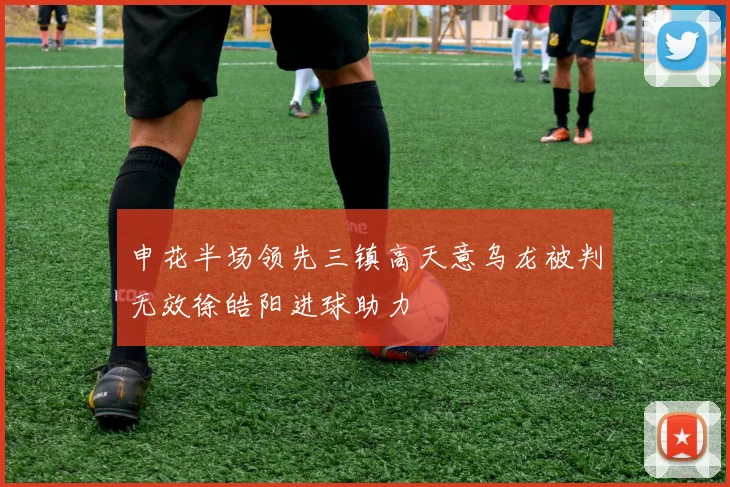 申花半场领先三镇高天意乌龙被判无效徐皓阳进球助力