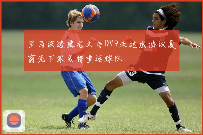 罗马诺透露尤文与DV9未达成协议夏窗无下家或将重返球队